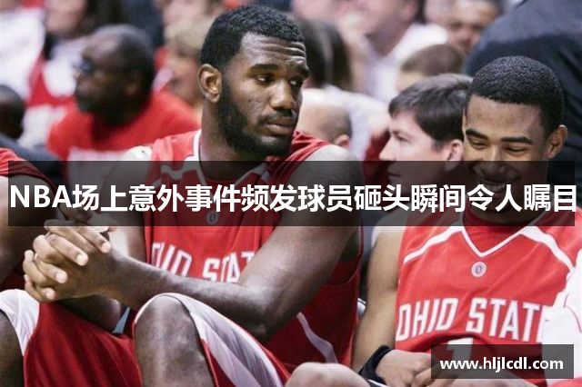 NBA场上意外事件频发球员砸头瞬间令人瞩目